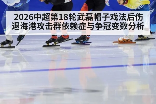 2026中超第18轮武磊帽子戏法后伤退海港攻击群依赖症与争冠变数分析